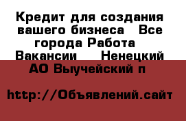 Кредит для создания вашего бизнеса - Все города Работа » Вакансии   . Ненецкий АО,Выучейский п.
